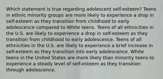 Which statement is true regarding adolescent self-esteem? Teens in ethnic minority groups are more likely to experience a drop in self-esteem as they transition from childhood to early adolescence compared to White teens. Teens of all ethnicities in the U.S. are likely to experience a drop in self-esteem as they transition from childhood to early adolescence. Teens of all ethnicities in the U.S. are likely to experience a brief increase in self-esteem as they transition into early adolescence. White teens in the United States are more likely than minority teens to experience a steady level of self-esteem as they transition through adolescence.