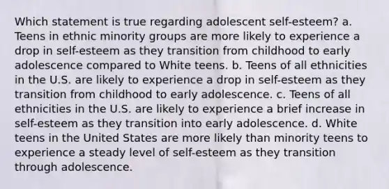 Which statement is true regarding adolescent self-esteem? a. Teens in ethnic minority groups are more likely to experience a drop in self-esteem as they transition from childhood to early adolescence compared to White teens. b. Teens of all ethnicities in the U.S. are likely to experience a drop in self-esteem as they transition from childhood to early adolescence. c. Teens of all ethnicities in the U.S. are likely to experience a brief increase in self-esteem as they transition into early adolescence. d. White teens in the United States are more likely than minority teens to experience a steady level of self-esteem as they transition through adolescence.