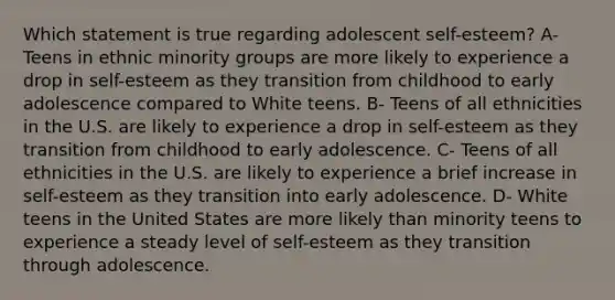 Which statement is true regarding adolescent self-esteem? A- Teens in ethnic minority groups are more likely to experience a drop in self-esteem as they transition from childhood to early adolescence compared to White teens. B- Teens of all ethnicities in the U.S. are likely to experience a drop in self-esteem as they transition from childhood to early adolescence. C- Teens of all ethnicities in the U.S. are likely to experience a brief increase in self-esteem as they transition into early adolescence. D- White teens in the United States are more likely than minority teens to experience a steady level of self-esteem as they transition through adolescence.