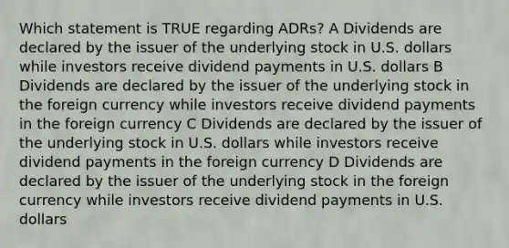 Which statement is TRUE regarding ADRs? A Dividends are declared by the issuer of the underlying stock in U.S. dollars while investors receive dividend payments in U.S. dollars B Dividends are declared by the issuer of the underlying stock in the foreign currency while investors receive dividend payments in the foreign currency C Dividends are declared by the issuer of the underlying stock in U.S. dollars while investors receive dividend payments in the foreign currency D Dividends are declared by the issuer of the underlying stock in the foreign currency while investors receive dividend payments in U.S. dollars