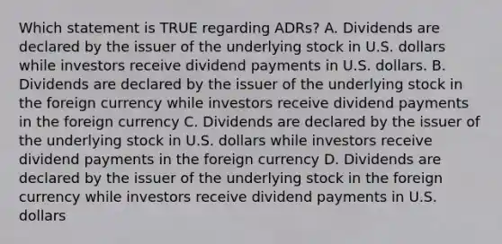 Which statement is TRUE regarding ADRs? A. Dividends are declared by the issuer of the underlying stock in U.S. dollars while investors receive dividend payments in U.S. dollars. B. Dividends are declared by the issuer of the underlying stock in the foreign currency while investors receive dividend payments in the foreign currency C. Dividends are declared by the issuer of the underlying stock in U.S. dollars while investors receive dividend payments in the foreign currency D. Dividends are declared by the issuer of the underlying stock in the foreign currency while investors receive dividend payments in U.S. dollars