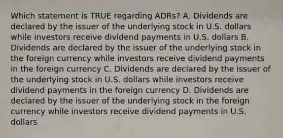 Which statement is TRUE regarding ADRs? A. Dividends are declared by the issuer of the underlying stock in U.S. dollars while investors receive dividend payments in U.S. dollars B. Dividends are declared by the issuer of the underlying stock in the foreign currency while investors receive dividend payments in the foreign currency C. Dividends are declared by the issuer of the underlying stock in U.S. dollars while investors receive dividend payments in the foreign currency D. Dividends are declared by the issuer of the underlying stock in the foreign currency while investors receive dividend payments in U.S. dollars