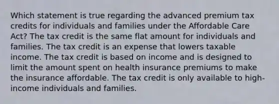 Which statement is true regarding the advanced premium tax credits for individuals and families under the Affordable Care Act? The tax credit is the same flat amount for individuals and families. The tax credit is an expense that lowers taxable income. The tax credit is based on income and is designed to limit the amount spent on health insurance premiums to make the insurance affordable. The tax credit is only available to high-income individuals and families.