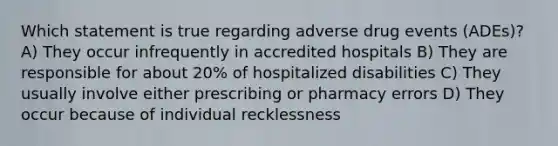 Which statement is true regarding adverse drug events (ADEs)? A) They occur infrequently in accredited hospitals B) They are responsible for about 20% of hospitalized disabilities C) They usually involve either prescribing or pharmacy errors D) They occur because of individual recklessness