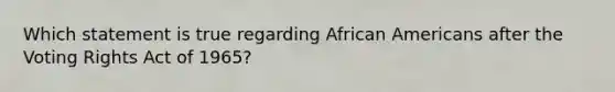 Which statement is true regarding African Americans after the Voting Rights Act of 1965?