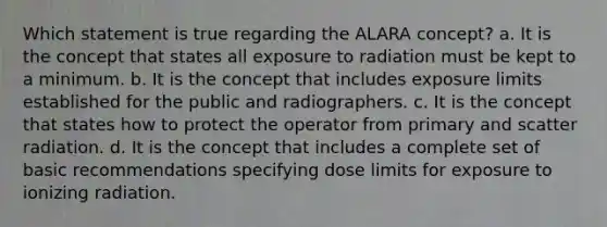 Which statement is true regarding the ALARA concept? a. It is the concept that states all exposure to radiation must be kept to a minimum. b. It is the concept that includes exposure limits established for the public and radiographers. c. It is the concept that states how to protect the operator from primary and scatter radiation. d. It is the concept that includes a complete set of basic recommendations specifying dose limits for exposure to ionizing radiation.