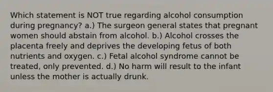 Which statement is NOT true regarding alcohol consumption during pregnancy? a.) The surgeon general states that pregnant women should abstain from alcohol. b.) Alcohol crosses the placenta freely and deprives the developing fetus of both nutrients and oxygen. c.) Fetal alcohol syndrome cannot be treated, only prevented. d.) No harm will result to the infant unless the mother is actually drunk.