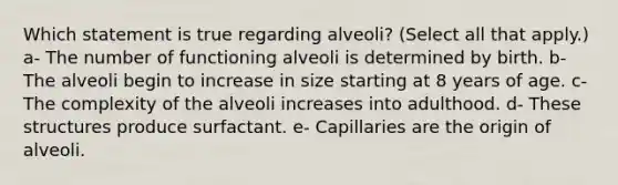 Which statement is true regarding alveoli? (Select all that apply.) a- The number of functioning alveoli is determined by birth. b- The alveoli begin to increase in size starting at 8 years of age. c- The complexity of the alveoli increases into adulthood. d- These structures produce surfactant. e- Capillaries are the origin of alveoli.