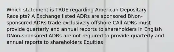 Which statement is TRUE regarding American Depositary Receipts? A Exchange listed ADRs are sponsored BNon-sponsored ADRs trade exclusively offshore CAll ADRs must provide quarterly and annual reports to shareholders in English DNon-sponsored ADRs are not required to provide quarterly and annual reports to shareholders Equities