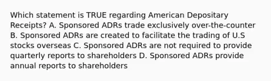 Which statement is TRUE regarding American Depositary Receipts? A. Sponsored ADRs trade exclusively over-the-counter B. Sponsored ADRs are created to facilitate the trading of U.S stocks overseas C. Sponsored ADRs are not required to provide quarterly reports to shareholders D. Sponsored ADRs provide annual reports to shareholders