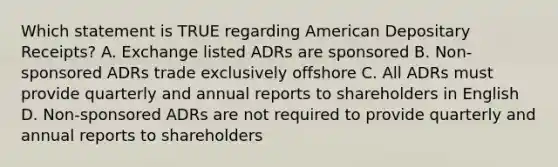 Which statement is TRUE regarding American Depositary Receipts? A. Exchange listed ADRs are sponsored B. Non-sponsored ADRs trade exclusively offshore C. All ADRs must provide quarterly and annual reports to shareholders in English D. Non-sponsored ADRs are not required to provide quarterly and annual reports to shareholders