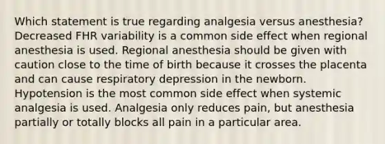 Which statement is true regarding analgesia versus anesthesia? Decreased FHR variability is a common side effect when regional anesthesia is used. Regional anesthesia should be given with caution close to the time of birth because it crosses the placenta and can cause respiratory depression in the newborn. Hypotension is the most common side effect when systemic analgesia is used. Analgesia only reduces pain, but anesthesia partially or totally blocks all pain in a particular area.