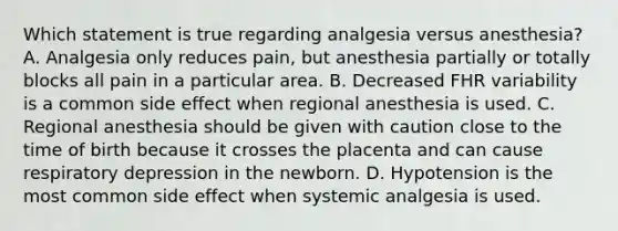 Which statement is true regarding analgesia versus anesthesia? A. Analgesia only reduces pain, but anesthesia partially or totally blocks all pain in a particular area. B. Decreased FHR variability is a common side effect when regional anesthesia is used. C. Regional anesthesia should be given with caution close to the time of birth because it crosses the placenta and can cause respiratory depression in the newborn. D. Hypotension is the most common side effect when systemic analgesia is used.