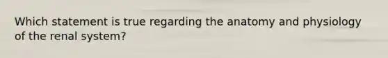 Which statement is true regarding the anatomy and physiology of the renal system?