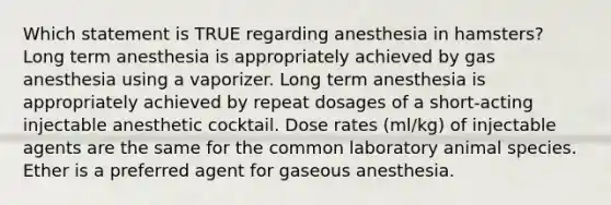 Which statement is TRUE regarding anesthesia in hamsters? Long term anesthesia is appropriately achieved by gas anesthesia using a vaporizer. Long term anesthesia is appropriately achieved by repeat dosages of a short-acting injectable anesthetic cocktail. Dose rates (ml/kg) of injectable agents are the same for the common laboratory animal species. Ether is a preferred agent for gaseous anesthesia.