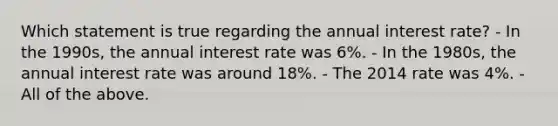 Which statement is true regarding the annual interest rate? - In the 1990s, the annual interest rate was 6%. - In the 1980s, the annual interest rate was around 18%. - The 2014 rate was 4%. - All of the above.