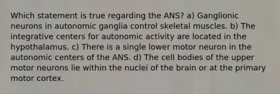 Which statement is true regarding the ANS? a) Ganglionic neurons in autonomic ganglia control skeletal muscles. b) The integrative centers for autonomic activity are located in the hypothalamus. c) There is a single lower motor neuron in the autonomic centers of the ANS. d) The cell bodies of the upper motor neurons lie within the nuclei of <a href='https://www.questionai.com/knowledge/kLMtJeqKp6-the-brain' class='anchor-knowledge'>the brain</a> or at the primary motor cortex.