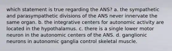 which statement is true regarding the ANS? a. the sympathetic and parasympathetic divisions of the ANS never innervate the same organ. b. the integrative centers for autonomic activity are located in the hypothalamus. c. there is a single lower motor neuron in the autonomic centers of the ANS. d. ganglionic neurons in autonomic ganglia control skeletal muscle.