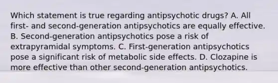 Which statement is true regarding antipsychotic drugs? A. All first- and second-generation antipsychotics are equally effective. B. Second-generation antipsychotics pose a risk of extrapyramidal symptoms. C. First-generation antipsychotics pose a significant risk of metabolic side effects. D. Clozapine is more effective than other second-generation antipsychotics.