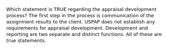 Which statement is TRUE regarding the appraisal development process? The first step in the process is communication of the assignment results to the client. USPAP does not establish any requirements for appraisal development. Development and reporting are two separate and distinct functions. All of these are true statements.