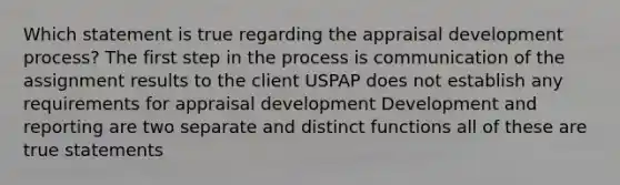 Which statement is true regarding the appraisal development process? The first step in the process is communication of the assignment results to the client USPAP does not establish any requirements for appraisal development Development and reporting are two separate and distinct functions all of these are true statements