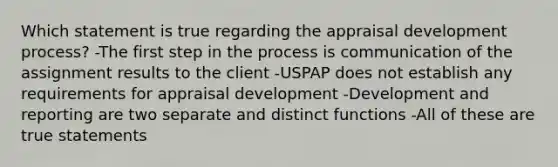 Which statement is true regarding the appraisal development process? -The first step in the process is communication of the assignment results to the client -USPAP does not establish any requirements for appraisal development -Development and reporting are two separate and distinct functions -All of these are true statements