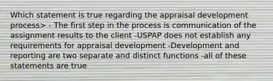 Which statement is true regarding the appraisal development process> - The first step in the process is communication of the assignment results to the client -USPAP does not establish any requirements for appraisal development -Development and reporting are two separate and distinct functions -all of these statements are true