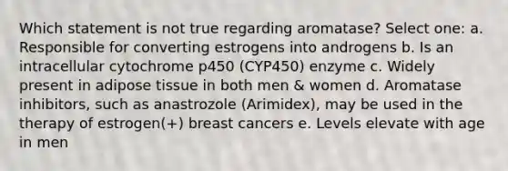 Which statement is not true regarding aromatase? Select one: a. Responsible for converting estrogens into androgens b. Is an intracellular cytochrome p450 (CYP450) enzyme c. Widely present in adipose tissue in both men & women d. Aromatase inhibitors, such as anastrozole (Arimidex), may be used in the therapy of estrogen(+) breast cancers e. Levels elevate with age in men