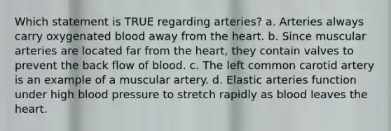 Which statement is TRUE regarding arteries? a. Arteries always carry oxygenated blood away from <a href='https://www.questionai.com/knowledge/kya8ocqc6o-the-heart' class='anchor-knowledge'>the heart</a>. b. Since muscular arteries are located far from the heart, they contain valves to prevent the back flow of blood. c. The left common carotid artery is an example of a muscular artery. d. Elastic arteries function under high <a href='https://www.questionai.com/knowledge/kD0HacyPBr-blood-pressure' class='anchor-knowledge'>blood pressure</a> to stretch rapidly as blood leaves the heart.