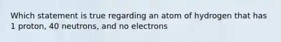 Which statement is true regarding an atom of hydrogen that has 1 proton, 40 neutrons, and no electrons