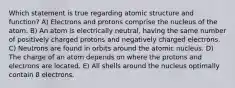 Which statement is true regarding atomic structure and function? A) Electrons and protons comprise the nucleus of the atom. B) An atom is electrically neutral, having the same number of positively charged protons and negatively charged electrons. C) Neutrons are found in orbits around the atomic nucleus. D) The charge of an atom depends on where the protons and electrons are located. E) All shells around the nucleus optimally contain 8 electrons.