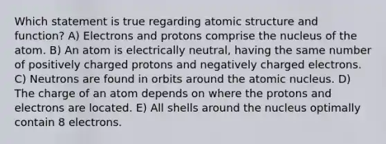 Which statement is true regarding <a href='https://www.questionai.com/knowledge/kFm8mWrQzt-atomic-structure' class='anchor-knowledge'>atomic structure</a> and function? A) Electrons and protons comprise the nucleus of the atom. B) An atom is electrically neutral, having the same number of positively charged protons and negatively charged electrons. C) Neutrons are found in orbits around the atomic nucleus. D) The charge of an atom depends on where the protons and electrons are located. E) All shells around the nucleus optimally contain 8 electrons.