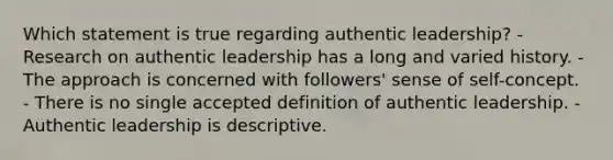 Which statement is true regarding authentic leadership? - Research on authentic leadership has a long and varied history. - The approach is concerned with followers' sense of self-concept. - There is no single accepted definition of authentic leadership. - Authentic leadership is descriptive.