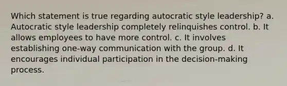 Which statement is true regarding autocratic style leadership? a. Autocratic style leadership completely relinquishes control. b. It allows employees to have more control. c. It involves establishing one-way communication with the group. d. It encourages individual participation in the decision-making process.