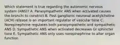 Which statement is true regarding the autonomic nervous system (ANS)? A. Parasympathetic ANS when activated causes the bronchi to constrict B. Post ganglionic neuronal acetylcholine (ACH) release is an important regulator of vascular tone C. Norepinephrine regulates both parasympathetic and sympathetic ANS D. Sympathetic ANS when activated decreases GI sphincter tone E. Sympathetic ANS only uses norepinephrine to alter organ function