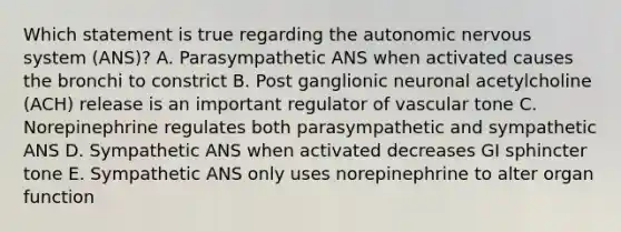 Which statement is true regarding the autonomic nervous system (ANS)? A. Parasympathetic ANS when activated causes the bronchi to constrict B. Post ganglionic neuronal acetylcholine (ACH) release is an important regulator of vascular tone C. Norepinephrine regulates both parasympathetic and sympathetic ANS D. Sympathetic ANS when activated decreases GI sphincter tone E. Sympathetic ANS only uses norepinephrine to alter organ function