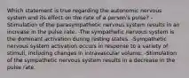 Which statement is true regarding the autonomic nervous system and its effect on the rate of a person's pulse? -Stimulation of the parasympathetic nervous system results in an increase in the pulse rate. -The sympathetic nervous system is the dominant activation during resting states. -Sympathetic nervous system activation occurs in response to a variety of stimuli, including changes in intravascular volume. -Stimulation of the sympathetic nervous system results in a decrease in the pulse rate.