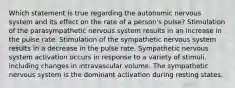 Which statement is true regarding the autonomic nervous system and its effect on the rate of a person's pulse? Stimulation of the parasympathetic nervous system results in an increase in the pulse rate. Stimulation of the sympathetic nervous system results in a decrease in the pulse rate. Sympathetic nervous system activation occurs in response to a variety of stimuli, including changes in intravascular volume. The sympathetic nervous system is the dominant activation during resting states.