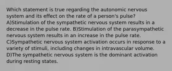 Which statement is true regarding the autonomic nervous system and its effect on the rate of a person's pulse? A)Stimulation of the sympathetic nervous system results in a decrease in the pulse rate. B)Stimulation of the parasympathetic nervous system results in an increase in the pulse rate. C)Sympathetic nervous system activation occurs in response to a variety of stimuli, including changes in intravascular volume. D)The sympathetic nervous system is the dominant activation during resting states.