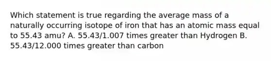 Which statement is true regarding the average mass of a naturally occurring isotope of iron that has an atomic mass equal to 55.43 amu? A. 55.43/1.007 times greater than Hydrogen B. 55.43/12.000 times greater than carbon