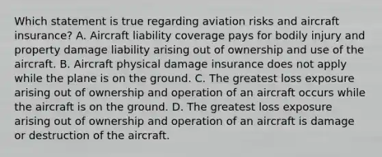 Which statement is true regarding aviation risks and aircraft insurance? A. Aircraft liability coverage pays for bodily injury and property damage liability arising out of ownership and use of the aircraft. B. Aircraft physical damage insurance does not apply while the plane is on the ground. C. The greatest loss exposure arising out of ownership and operation of an aircraft occurs while the aircraft is on the ground. D. The greatest loss exposure arising out of ownership and operation of an aircraft is damage or destruction of the aircraft.