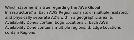 Which statement is true regarding the AWS Global Infrastructure? a. Each AWS Region consists of multiple, isolated, and physically separate AZ's within a geographic area. b. Availability Zones contain Edge Locations c. Each AWS Availability Zone contains multiple regions. d. Edge Locations contain Regions