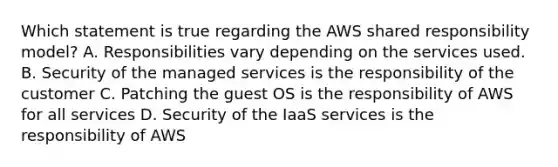 Which statement is true regarding the AWS shared responsibility model? A. Responsibilities vary depending on the services used. B. Security of the managed services is the responsibility of the customer C. Patching the guest OS is the responsibility of AWS for all services D. Security of the IaaS services is the responsibility of AWS