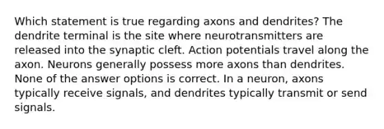 Which statement is true regarding axons and dendrites? The dendrite terminal is the site where neurotransmitters are released into the synaptic cleft. Action potentials travel along the axon. Neurons generally possess more axons than dendrites. None of the answer options is correct. In a neuron, axons typically receive signals, and dendrites typically transmit or send signals.