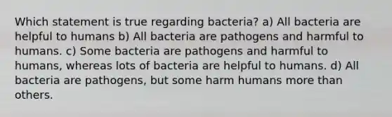 Which statement is true regarding bacteria? a) All bacteria are helpful to humans b) All bacteria are pathogens and harmful to humans. c) Some bacteria are pathogens and harmful to humans, whereas lots of bacteria are helpful to humans. d) All bacteria are pathogens, but some harm humans <a href='https://www.questionai.com/knowledge/keWHlEPx42-more-than' class='anchor-knowledge'>more than</a> others.