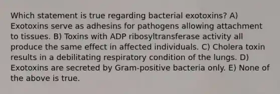 Which statement is true regarding bacterial exotoxins? A) Exotoxins serve as adhesins for pathogens allowing attachment to tissues. B) Toxins with ADP ribosyltransferase activity all produce the same effect in affected individuals. C) Cholera toxin results in a debilitating respiratory condition of the lungs. D) Exotoxins are secreted by Gram-positive bacteria only. E) None of the above is true.