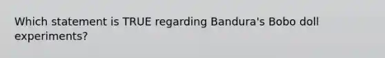 Which statement is TRUE regarding Bandura's Bobo doll experiments?