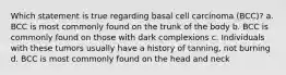 Which statement is true regarding basal cell carcinoma (BCC)? a. BCC is most commonly found on the trunk of the body b. BCC is commonly found on those with dark complexions c. Individuals with these tumors usually have a history of tanning, not burning d. BCC is most commonly found on the head and neck