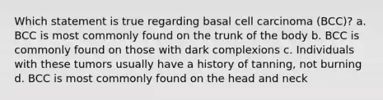 Which statement is true regarding basal cell carcinoma (BCC)? a. BCC is most commonly found on the trunk of the body b. BCC is commonly found on those with dark complexions c. Individuals with these tumors usually have a history of tanning, not burning d. BCC is most commonly found on the head and neck