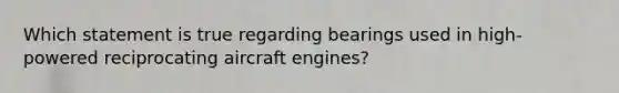 Which statement is true regarding bearings used in high-powered reciprocating aircraft engines?